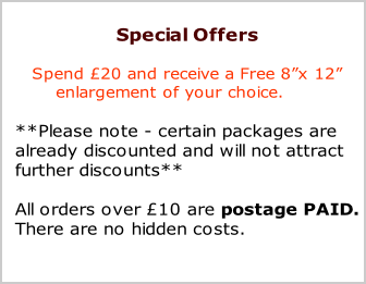 Special Offers

Spend £20 and receive a Free 8”x 12” 
       enlargement of your choice.

**Please note - certain packages are 
already discounted and will not attract
further discounts**

All orders over £10 are postage PAID.
There are no hidden costs.